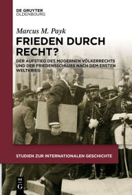 Title: Frieden durch Recht?: Der Aufstieg des modernen Völkerrechts und der Friedensschluss nach dem Ersten Weltkrieg, Author: Marcus M. Payk