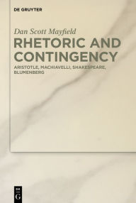 Title: Rhetoric and Contingency: Aristotle, Machiavelli, Shakespeare, Blumenberg, Author: DS Mayfield