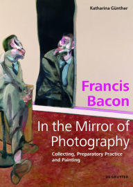 Title: Francis Bacon - In the Mirror of Photography: Collecting, Preparatory Practice and Painting, Author: Katharina Günther