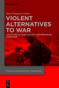 Title: Violent Alternatives to War: Justifying Actions Against Contemporary Terrorism, Author: Jean-Francois Caron