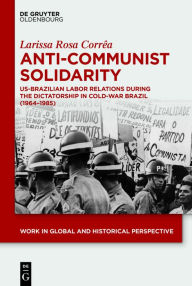 Title: Anti-Communist Solidarity: US-Brazilian Labor Relations During the Dictatorship in Cold-War Brazil (1964-1985), Author: Larissa Rosa Corrêa