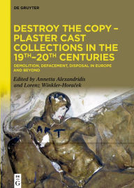 Title: Destroy the Copy - Plaster Cast Collections in the 19th-20th Centuries: Demolition, Defacement, Disposal in Europe and Beyond, Author: Annetta Alexandridis