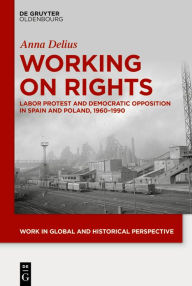 Title: Working on Rights: Labor Protest and Democratic Opposition in Spain and Poland, 1960-1990, Author: Anna Delius