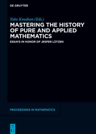 Title: Mastering the History of Pure and Applied Mathematics: Essays in Honor of Jesper Lützen, Author: Toke Knudsen