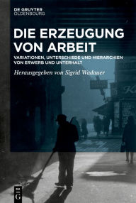 Title: Die Erzeugung von Arbeit: Variationen, Unterschiede und Hierarchien von Erwerb und Unterhalt, Author: Sigrid Wadauer