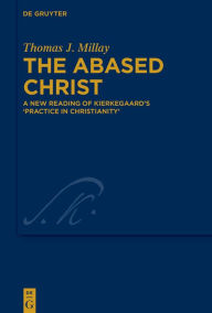 Title: The Abased Christ: A New Reading of Kierkegaard's 'Practice in Christianity', Author: Thomas J. Millay