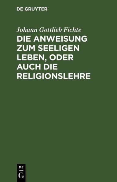 Die Anweisung zum seeligen Leben, oder auch die Religionslehre: In Vorlesungen gehalten zu Berlin, im Jahre 1806