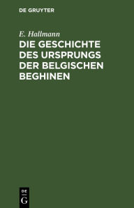 Title: Die Geschichte des Ursprungs der belgischen Beghinen: Nebst einer authentischen Berichtigung der im 17. Jahrhundert durch Verfälschung von Urkunden in derselben angestifteten Verwirrung, Author: E. Hallmann