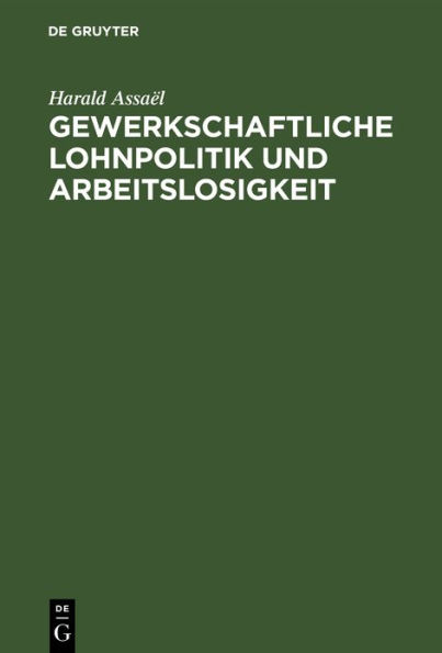 Gewerkschaftliche Lohnpolitik und Arbeitslosigkeit: Ein wissenschaftlicher Beitrag zur Lohntheorie und Lohnpolitik von Harald Assaël