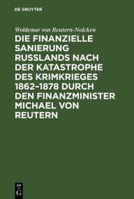 Title: Die finanzielle Sanierung Rußlands nach der Katastrophe des Krimkrieges 1862-1878 durch den Finanzminister Michael von Reutern, Author: Woldemar von Reutern-Nolcken