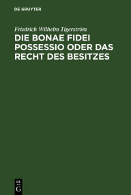 Title: Die bonae fidei possessio oder das Recht des Besitzes: Eine civilistische Abhandlung, Author: Friedrich Wilhelm Tigerström