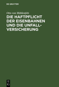 Title: Die Haftpflicht der Eisenbahnen und die Unfall-Versicherung: Ein Vorschlag zur Reform des Haftpflicht-Gesetzes vom 7. Juni 1871, Author: Otto von Mühlenfels