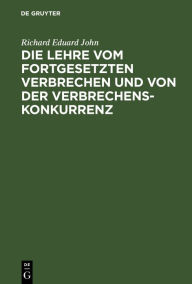 Title: Die Lehre vom fortgesetzten Verbrechen und von der Verbrechenskonkurrenz: Für Praktiker und Theoretiker, Author: Richard Eduard John