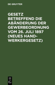 Title: Gesetz betreffend die Abänderung der Gewerbeordnung vom 26. Juli 1897 (Neues Handwerkergesetz): Nebst Abdruck des noch geltenden Titels VI der Gewerbeordnung (Innungen von Gewerbetreibenden), Author: De Gruyter