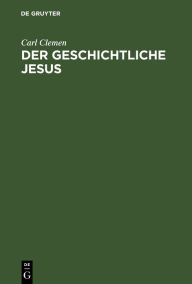 Title: Der geschichtliche Jesus: Eine allgemeinverständliche Untersuchung der Frage: hat Jesus gelebt, und was wollte er?, Author: Carl Clemen