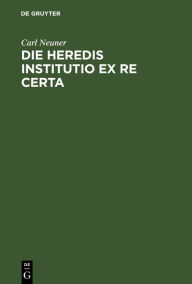 Title: Die heredis institutio ex re certa: Eine civilistische Abhandlung, Author: Carl Neuner