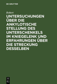 Title: Untersuchungen über die ankylotische Stellung des Unterschenkels im Kniegelenk und Erfahrungen über die Streckung desselben, Author: Robert