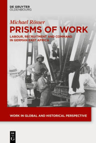 Title: Prisms of Work: Labour, Recruitment and Command in German East Africa, Author: Michael Rösser