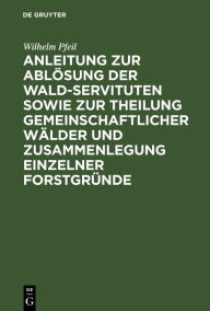 Title: Anleitung zur Ablösung der Wald-Servituten sowie zur Theilung gemeinschaftlicher Wälder und Zusammenlegung einzelner Forstgründe: Mit besonderer Rücksicht auf die preußische Gesetzgebung, Author: Wilhelm Pfeil