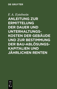 Title: Anleitung zur Ermittelung der Dauer und Unterhaltungs-Kosten der Gebäude und zur Bestimmung der Bau-Ablösungs-Kapitalien und jährlichen Renten: Zum Gebrauche für Baumeister, Kameralisten, Oeconomie-Commissarien etc., Author: F. A. Eytelwein