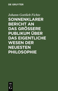 Title: Sonnenklarer Bericht an das größere Publikum über das eigentliche Wesen der neuesten Philosophie: Ein Versuch, die Leser zum Verstehen zu zwingen, Author: Johann Gottlieb Fichte