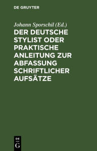 Title: Der deutsche Stylist oder praktische Anleitung zur Abfassung schriftlicher Aufsätze: Nach einer neuen, fasslichen, das Selbestdenken erleichternden Methode, zum Gebrauche in Schulen, Author: Johann Sporschil