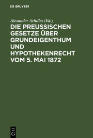 Title: Die Preußischen Gesetze über Grundeigenthum und Hypothekenrecht vom 5. Mai 1872, Author: Alexander Achilles