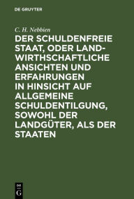 Title: Der schuldenfreie Staat, oder landwirthschaftliche Ansichten und Erfahrungen in Hinsicht auf allgemeine Schuldentilgung, sowohl der Landgüter, als der Staaten, Author: C. H. Nebbien