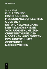 Title: G. E. Lessings Erziehung des Menschengeschlechtes oder der Entwickelungsgang der religiösen Idee vom Judenthume zum Christenthume, den modernen Apologeten des Judenthumes gegenüber nachgewiesen, Author: Martin Maaß