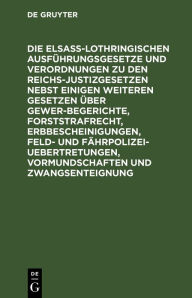 Title: Die Elsaß-Lothringischen Ausführungsgesetze und Verordnungen zu den Reichs-Justizgesetzen nebst einigen weiteren Gesetzen über Gewerbegerichte, Forststrafrecht, Erbbescheinigungen, Feld- und Fährpolizei-Uebertretungen, Vormundschaften und Zwangsenteignung, Author: De Gruyter
