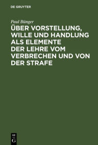 Title: Über Vorstellung, Wille und Handlung als Elemente der Lehre vom Verbrechen und von der Strafe: Drei Abhandlungen, Author: Paul Bünger
