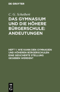 Title: Wie kann den Gymnasien und höheren Bürgerschulen eine gesicherte Stellung gegeben werden?, Author: C. G. Scheibert