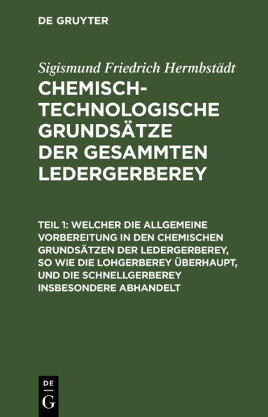 Welcher die allgemeine Vorbereitung in den chemischen Grundsätzen der Ledergerberey, so wie die Lohgerberey überhaupt, und die Schnellgerberey insbesondere abhandelt