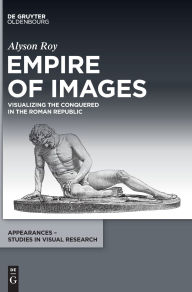 Title: Empire of Images: Visualizing the Conquered in the Roman Republic, Author: Alyson Roy