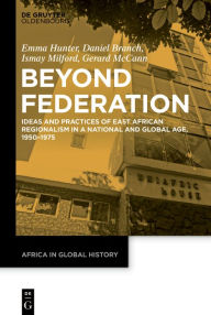 Title: Beyond Federation: Ideas and Practices of East African Regionalism in a National and Global Age, 1950-1975, Author: Emma Hunter