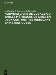 Title: Nouveau livre de Cubage ou tables métriques de deux en deux centimètres indiquant en mètres cubes: L'encombrement à bord des navires des caisses et des futailles de toute dimension, suivies des tables de conversion en tonneau français et anglais ou Améric, Author: La Chambre de Commerce du Havre