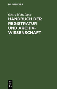 Title: Handbuch der Registratur und Archivwissenschaft: Leitfaden für das Registratur- und Archivwesen bei den Reichs-, Staats, Hof-, Kirchen-, Schul- und Gemeindebehörden, den Rechtsanwälten usw. sowie bei den Staatsarchiven, Author: Georg Holtzinger
