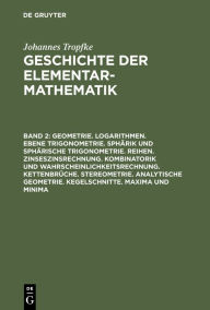 Title: Geometrie. Logarithmen. Ebene Trigonometrie. Sphärik und sphärische Trigonometrie. Reihen. Zinseszinsrechnung. Kombinatorik und Wahrscheinlichkeitsrechnung. Kettenbrüche. Stereometrie. Analytische Geometrie. Kegelschnitte. Maxima und Minima, Author: Johannes Tropfke