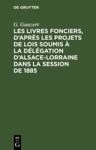 Title: Les Livres fonciers, d'apr s les projets de lois soumis la d l gation d'Alsace-Lorraine dans la session de 1885: Rapport pr sent a la d l gation au nom de la commission sp ciale, Author: G. Gunzert