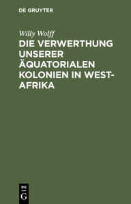 Title: Die Verwerthung unserer äquatorialen Kolonien in West-Afrika, Author: Willy Wolff