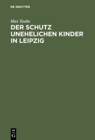 Title: Der Schutz Unehelichen Kinder in Leipzig: Eine Einrichtung Zur Fï¿½rsorge Ohne Findelhï¿½user, Author: Max Taube