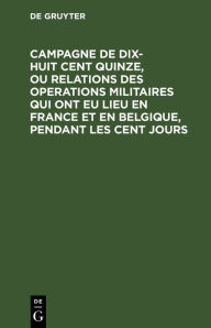 Title: Campagne de dix-huit cent quinze, ou relations des operations militaires qui ont eu lieu en France et en Belgique, pendant les cent jours: crite a Sainte-H l ne, par le g n ral Gourgaud avec des notes d'un officier allemand, Author: De Gruyter