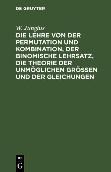 Die Lehre von der Permutation und Kombination, der binomische Lehrsatz, die Theorie der unm glichen Gr ssen und der Gleichungen: F r Anf nger fa lich dargestellt