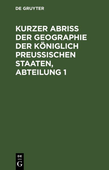 Kurzer Abriss der Geographie der K niglich Preussischen Staaten, Abteilung 1: Welche, au er den Einleitungs-Kapiteln, die Chur- und Neumark-Brandenburg, das H. Pommern, nebst den Herrschaften Lauenburg und B tow, das H. Magdeburg, das F. Halberstadt, nebs