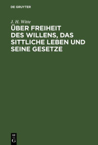 Title: Über Freiheit des Willens, das sittliche Leben und seine Gesetze: Ein Beitrag zur Reform der Erkenntnistheorie, Psychologie und Moralphilosophie, Author: J. H. Witte