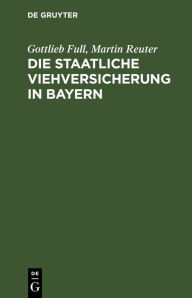 Title: Die staatliche Viehversicherung in Bayern: Das bayerische Gesetz vom 11. Mai 1896, die Viehversicherungsanstalt, Author: Gottlieb Full