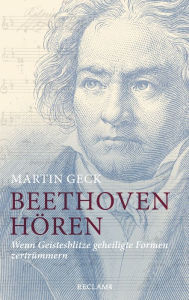 Title: Beethoven hören: Wenn Geistesblitze geheiligte Formen zertrümmern, Author: Martin Geck