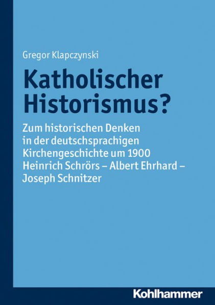 Katholischer Historismus?: Zum historischen Denken in der deutschsprachigen Kirchengeschichte um 1900. Heinrich Schrörs - Albert Ehrhard - Joseph Schnitzer