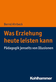 Title: Was Erziehung heute leisten kann: Pädagogik jenseits von Illusionen, Author: Bernd Ahrbeck