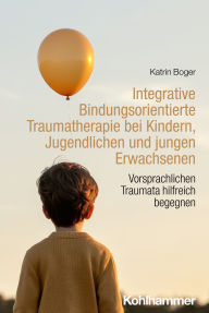 Title: Integrative Bindungsorientierte Traumatherapie bei Kindern, Jugendlichen und jungen Erwachsenen: Vorsprachlichen Traumata hilfreich begegnen, Author: Katrin Boger